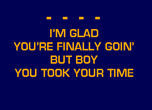 I'M GLAD
YOURE FINALLY GOIN'

BUT BOY
YOU TOOK YOUR TIME