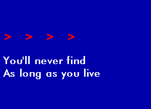 You'll never find
As long as you live