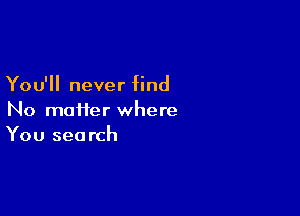 You'll never find

No moiier where
You search