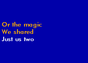 Or the magic

We shared
Just us two