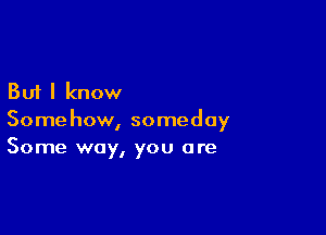 But I know

Somehow, someday
Some way, you are