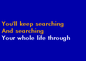 You'll keep searching

And searching
Your whole life through