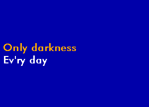 Only darkness

Ev'ry day