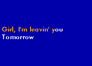 Girl, I'm Ieavin' you

To morrow