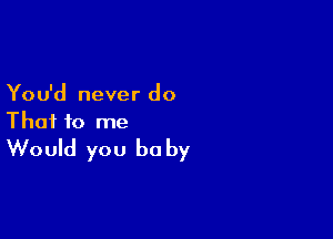 You'd never do

That to me
Would you be by