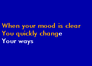 When your mood is clear

You quickly cho nge
Your ways