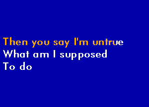 Then you say I'm untrue

What am I supposed
To do