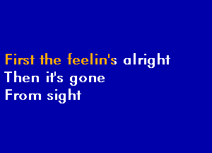 First the feelin's alright

Then ifs gone
From sight