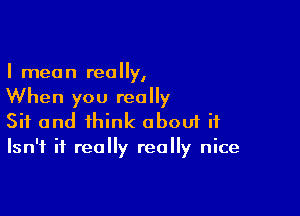 I men n rea y,

When you really

Sit and think aboui if
Isn't it really really nice