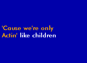 'Ca use we're only

Actin' like children