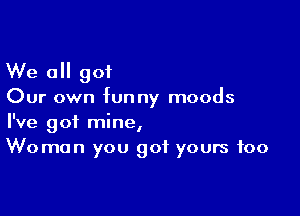 We all got

Our own funny moods

I've got mine,
Woman you got yours foo