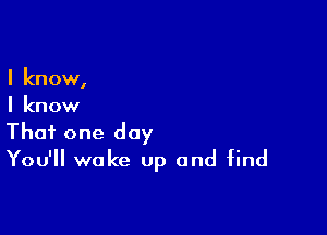 I know,
I know

That one day
You'll wake up and find