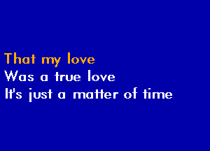 That my love

Was a true love
It's iust a matter of time