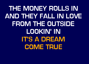 THE MONEY ROLLS IN
AND THEY FALL IN LOVE
FROM THE OUTSIDE
LOOKIN' IN
ITS A DREAM
COME TRUE