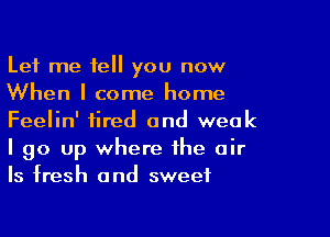 Let me tell you now
When I come home

Feelin' fired and weak
I go up where the air
ls fresh and sweet