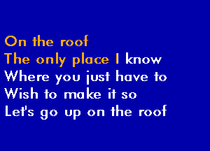 On the roof
The only place I know

Where you just have to
Wish to make if so
Lefs go up on the roof