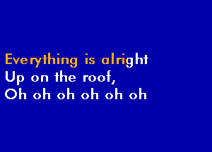 Eve ryihing is olrig hi

Up on the roof,
Oh oh oh oh oh oh