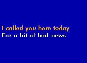 I called you here today

For a bit of bad news