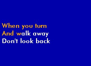 When you iurn

And walk away
Don't look back