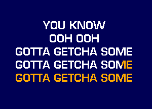 YOU KNOW
00H 00H
GOTTA GETCHA SOME
GOTTA GETCHA SOME
GOTTA GETCHA SOME