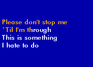 Please don't stop me

TiI I'm through

This is something
I hate to do