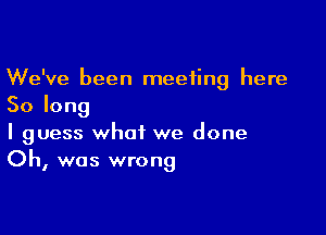 We've been meeting here
Solong

I guess what we done
Oh, was wrong