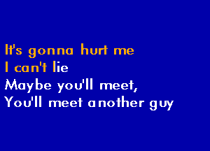 Ifs gonna hurt me
I can't lie

Maybe you'll meet,
You'll meet another guy