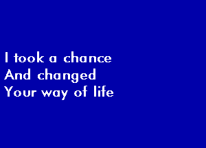 I took a chance

And changed

Your way of life