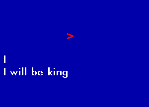 I
Iwill be king