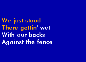 We just stood
There geiiin' wet

With our backs
Against the fence