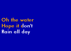 Oh the water

Hope it don't
Rain all day