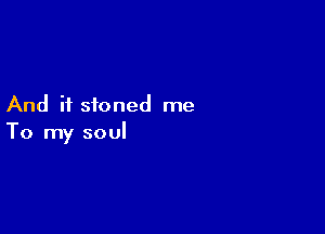 And if stoned me

To my soul