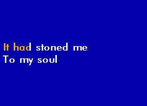 It had stoned me

To my soul