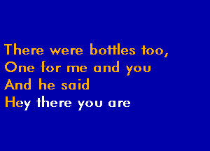 There were boflles too,
One for me and you

And he said

Hey there you are