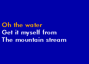 Oh the water

Get it myself from
The mountain stream