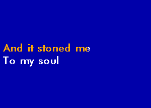 And if stoned me

To my soul
