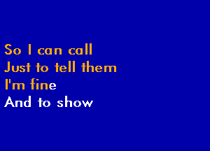 So I can call
Just to tell them

I'm fine
And to show