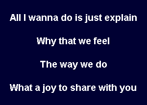 All I wanna do is just explain
Why that we feel

The way we do

What a joy to share with you