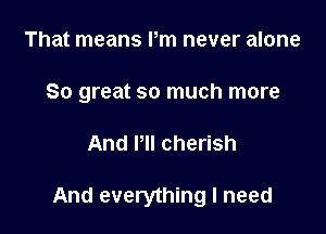That means Pm never alone
So great so much more

And Pll cherish

And everything I need