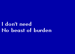 I don't need

No beast of burden