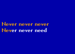Never never never

Never never need