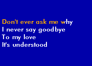 Don't ever ask me why
I never say good bye

To my love
It's understood