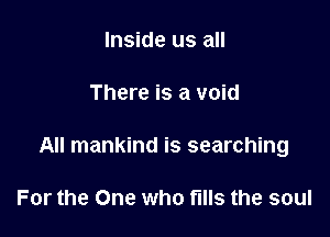 Inside us all

There is a void

All mankind is searching

For the One who fills the soul