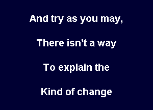 And try as you may,

There ism a way
To explain the

Kind of change