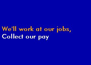 We'll work of our iobs,

Collect our pay