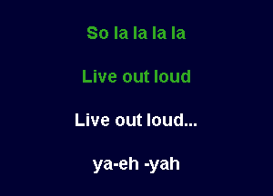 Live out loud...

ya-eh -yah