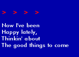 Now I've been

Happy lately,
Thinkin' a bout

The good things to come