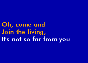 Oh, come and

Join the living,
It's not so for from you