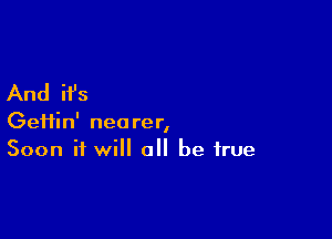 And it's

Gei1in' nearer,
Soon it will all be true