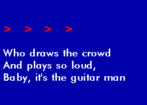 Who draws the crowd
And plays so loud,
Ba by, ifs the guitar man